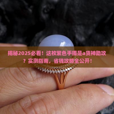 揭秘2025必看！这枚紫色手镯是a货神助攻？实测指南，省钱攻略全公开！