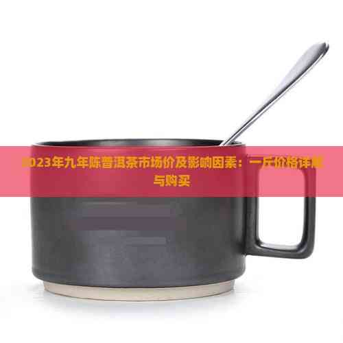 2023年九年陈普洱茶市场价及影响因素：一斤价格详解与购买
