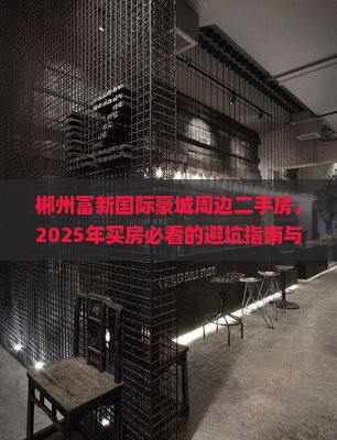 郴州富新国际豪城周边二手房，2025年买房必看的避坑指南与省钱秘籍-2025郴房网